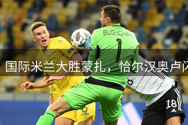 国际米兰大胜蒙扎，恰尔汉奥卢闪电破门