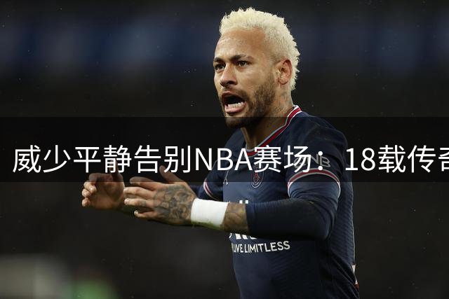 威少平静告别NBA赛场：18载传奇生涯落幕，3.49亿薪金背后的热血故事