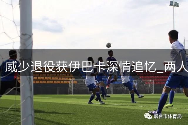 威少退役获伊巴卡深情追忆 两人互动尽显兄弟情谊