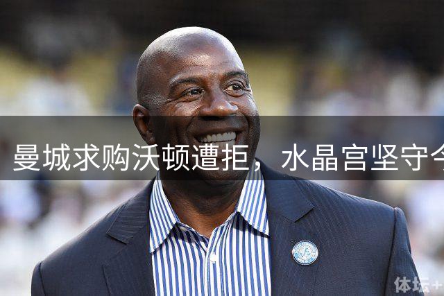 曼城求购沃顿遭拒，水晶宫坚守今夏不放人