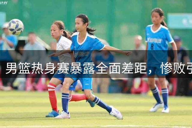 男篮热身赛暴露全面差距，惨败引深思