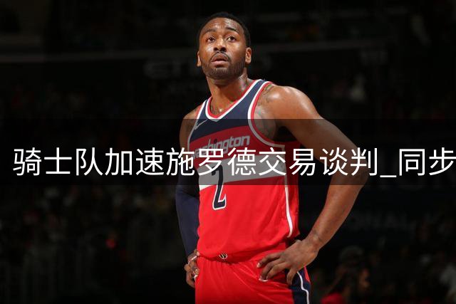 骑士队加速施罗德交易谈判 同步推进沃特森签约事宜